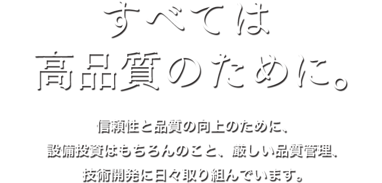 すべては高品質のために。信頼性と品質の向上のために、設備投資はもちろんのこと、厳しい品質管理、技術開発に日々取り組んでいます。